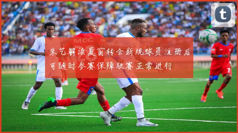 朱艺解读夏窗转会新规球员注册后可随时参赛保障联赛正常进行