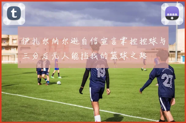 伊扎尔纳尔逊自信宣言掌控控球与三分后无人能挡我的篮球之路