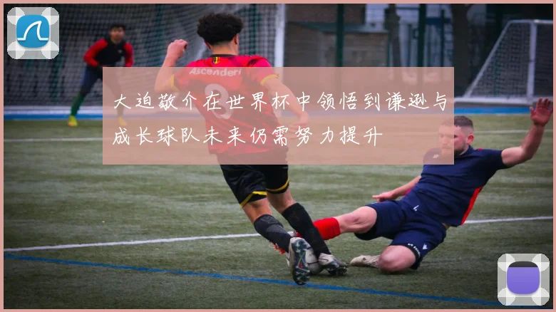大迫敬介在世界杯中领悟到谦逊与成长球队未来仍需努力提升