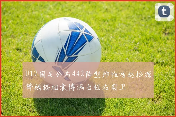 U17国足公布442阵型帅惟浩赵松源锋线搭档袁博涵出任右前卫