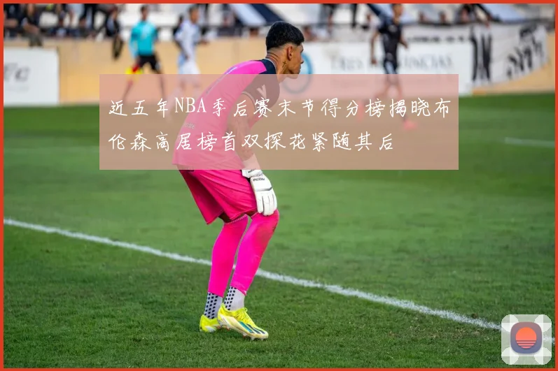 近五年NBA季后赛末节得分榜揭晓布伦森高居榜首双探花紧随其后