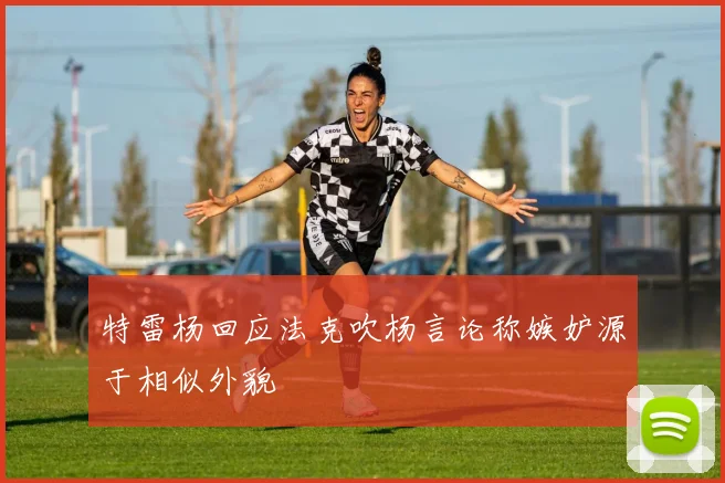 特雷杨回应法克吹杨言论称嫉妒源于相似外貌