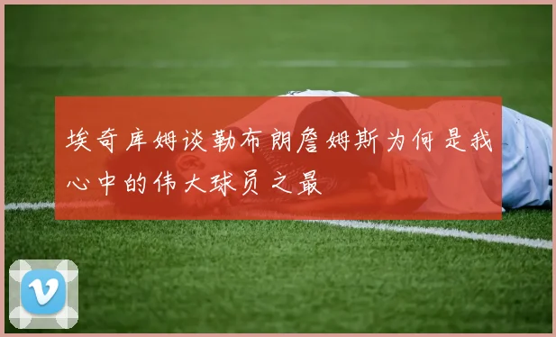 埃奇库姆谈勒布朗詹姆斯为何是我心中的伟大球员之最
