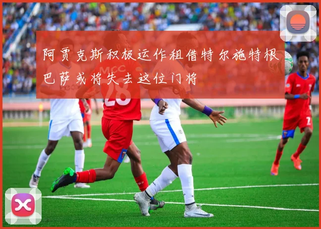 阿贾克斯积极运作租借特尔施特根巴萨或将失去这位门将