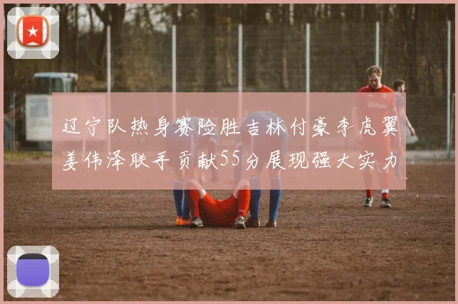 辽宁队热身赛险胜吉林付豪李虎翼姜伟泽联手贡献55分展现强大实力