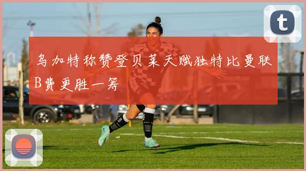 乌加特称赞登贝莱天赋独特比曼联B费更胜一筹