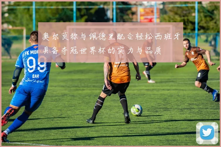 奥尔莫称与佩德里配合轻松西班牙具备夺冠世界杯的实力与品质