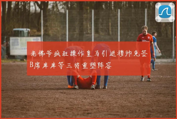 老佛爷疯狂操作皇马引进穆帅免签B席库库等三将重塑阵容