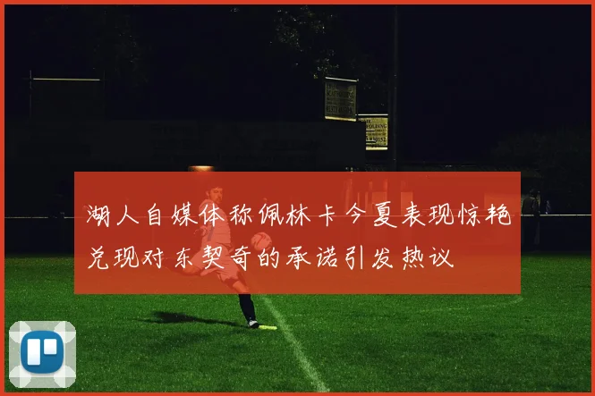 湖人自媒体称佩林卡今夏表现惊艳兑现对东契奇的承诺引发热议