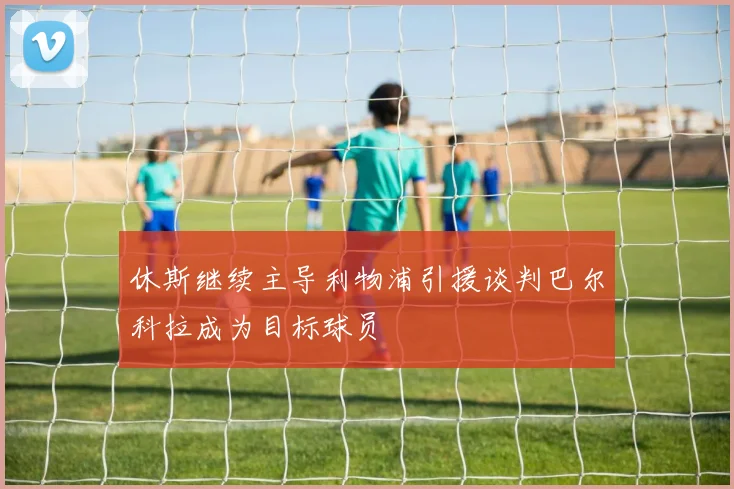 休斯继续主导利物浦引援谈判巴尔科拉成为目标球员