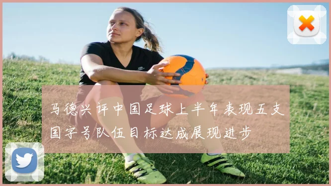 马德兴评中国足球上半年表现五支国字号队伍目标达成展现进步